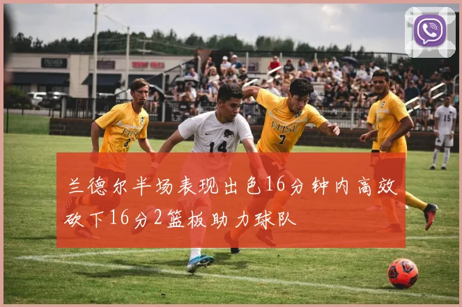 兰德尔半场表现出色16分钟内高效砍下16分2篮板助力球队