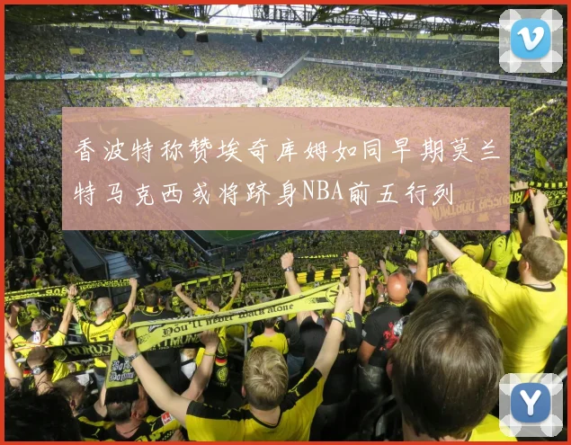 香波特称赞埃奇库姆如同早期莫兰特马克西或将跻身NBA前五行列