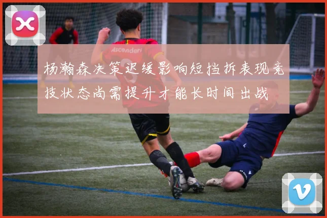 杨瀚森决策迟缓影响短挡拆表现竞技状态尚需提升才能长时间出战