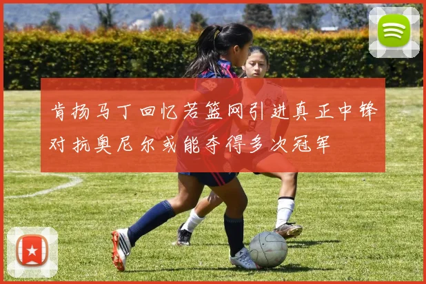 肯扬马丁回忆若篮网引进真正中锋对抗奥尼尔或能夺得多次冠军