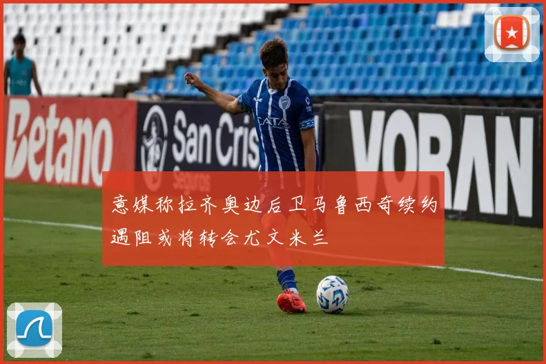 意媒称拉齐奥边后卫马鲁西奇续约遇阻或将转会尤文米兰