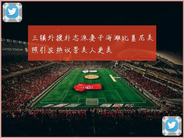 三镇外援朴志洙妻子海滩比基尼美照引发热议景美人更美