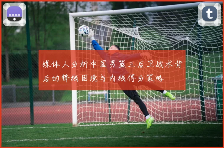媒体人分析中国男篮三后卫战术背后的锋线困境与内线得分策略