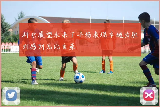 科尔展望未来下半场表现卓越为胜利感到无比自豪