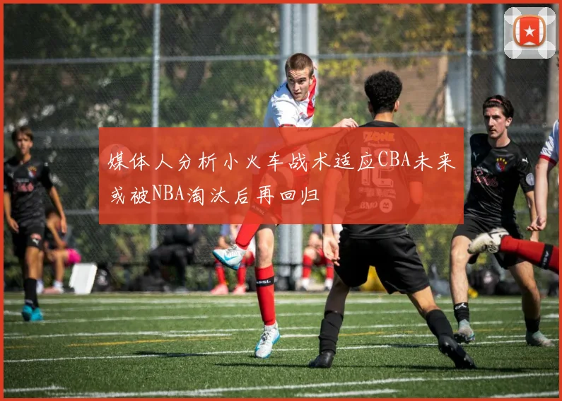 媒体人分析小火车战术适应CBA未来或被NBA淘汰后再回归