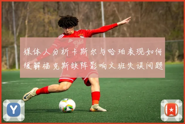 媒体人分析卡斯尔与哈珀表现如何缓解福克斯缺阵影响文班失误问题亟待解决