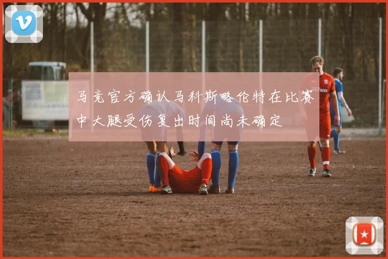 马竞官方确认马科斯略伦特在比赛中大腿受伤复出时间尚未确定