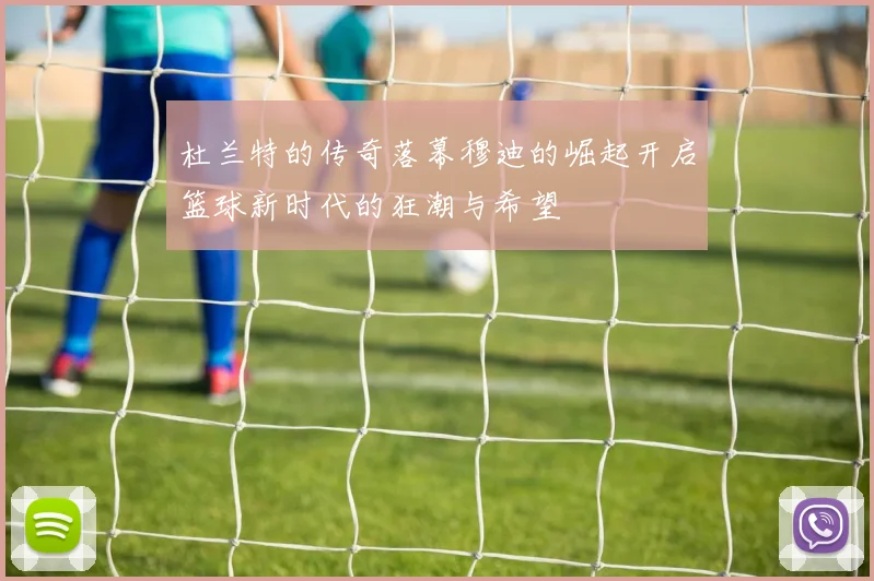 杜兰特的传奇落幕穆迪的崛起开启篮球新时代的狂潮与希望