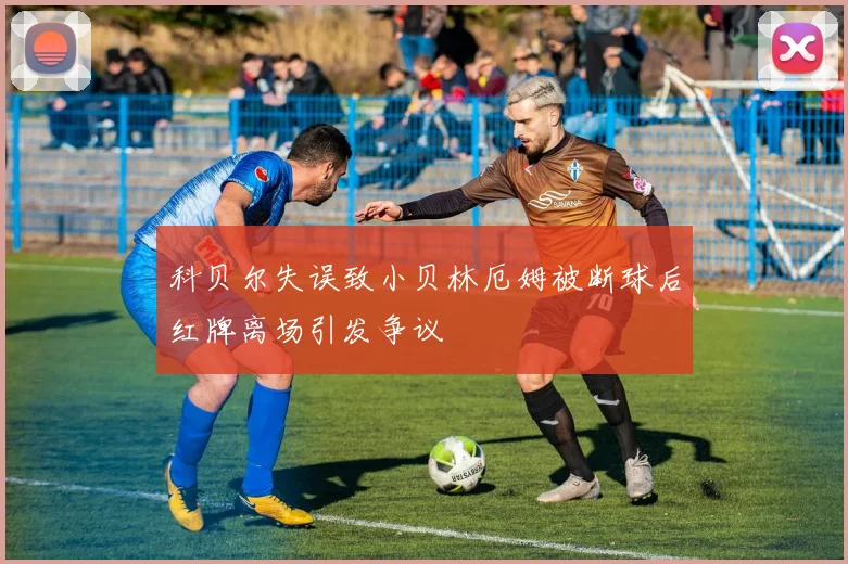 科贝尔失误致小贝林厄姆被断球后红牌离场引发争议