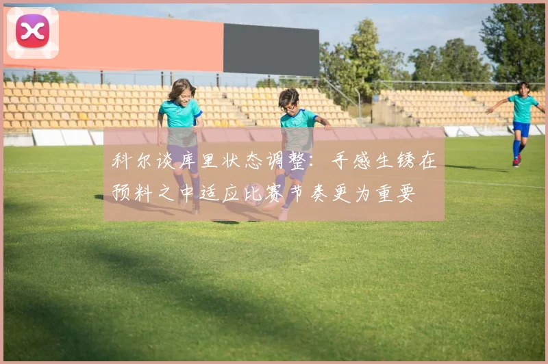 科尔谈库里状态调整：手感生锈在预料之中适应比赛节奏更为重要