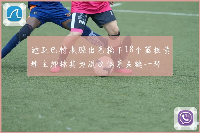 迪亚巴特表现出色抢下18个篮板黄蜂主帅称其为进攻体系关键一环