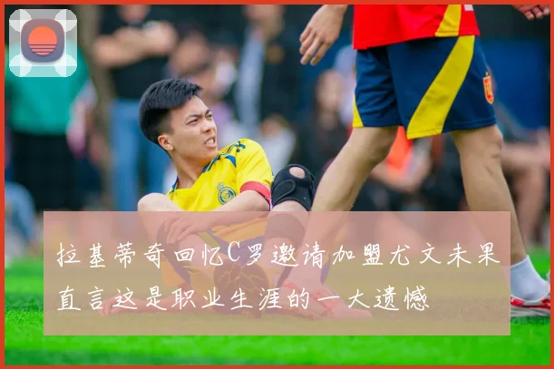 拉基蒂奇回忆C罗邀请加盟尤文未果直言这是职业生涯的一大遗憾