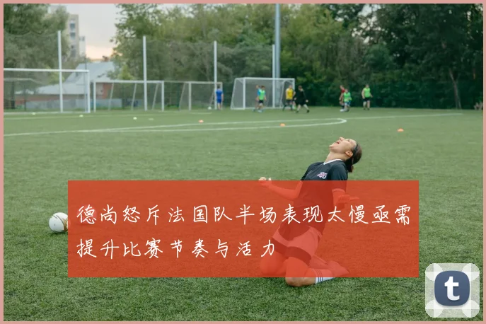 德尚怒斥法国队半场表现太慢亟需提升比赛节奏与活力