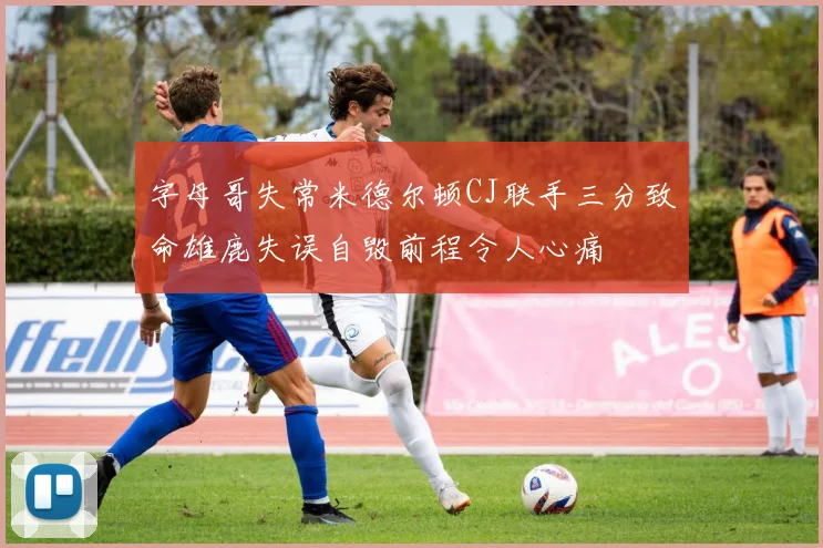 字母哥失常米德尔顿CJ联手三分致命雄鹿失误自毁前程令人心痛