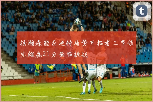 杨瀚森能否逆转局势开拓者三节领先雄鹿21分面临挑战