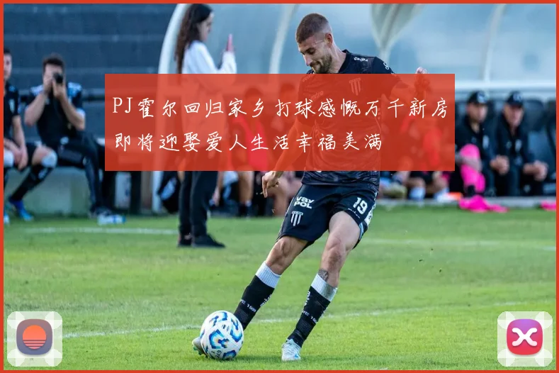 PJ霍尔回归家乡打球感慨万千新房即将迎娶爱人生活幸福美满