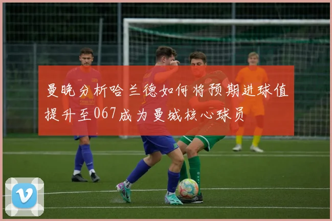 曼晚分析哈兰德如何将预期进球值提升至067成为曼城核心球员