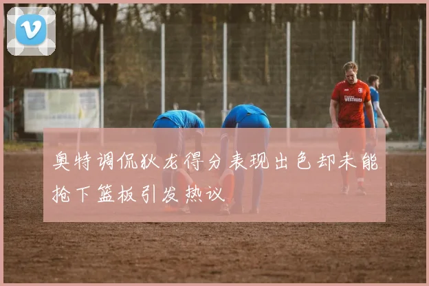 奥特调侃狄龙得分表现出色却未能抢下篮板引发热议
