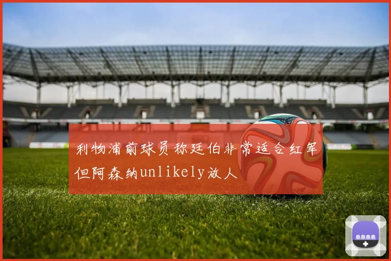 利物浦前球员称廷伯非常适合红军但阿森纳unlikely放人