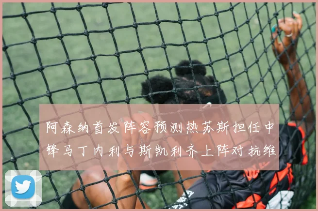 阿森纳首发阵容预测热苏斯担任中锋马丁内利与斯凯利齐上阵对抗维拉