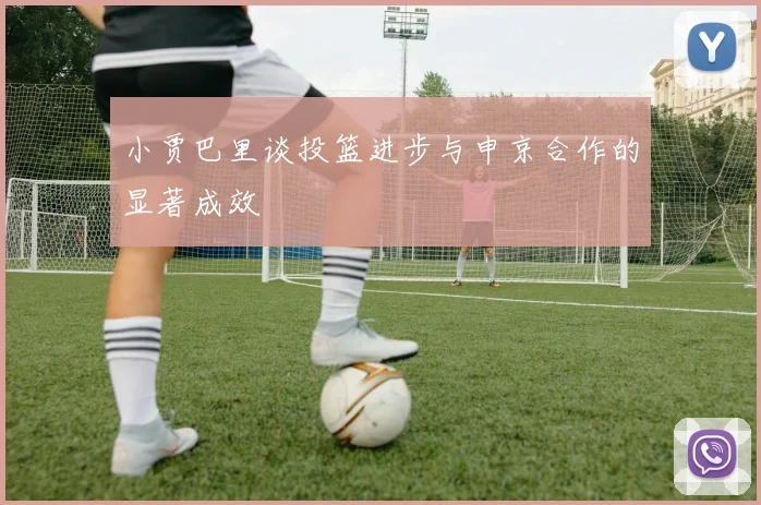 小贾巴里谈投篮进步与申京合作的显著成效