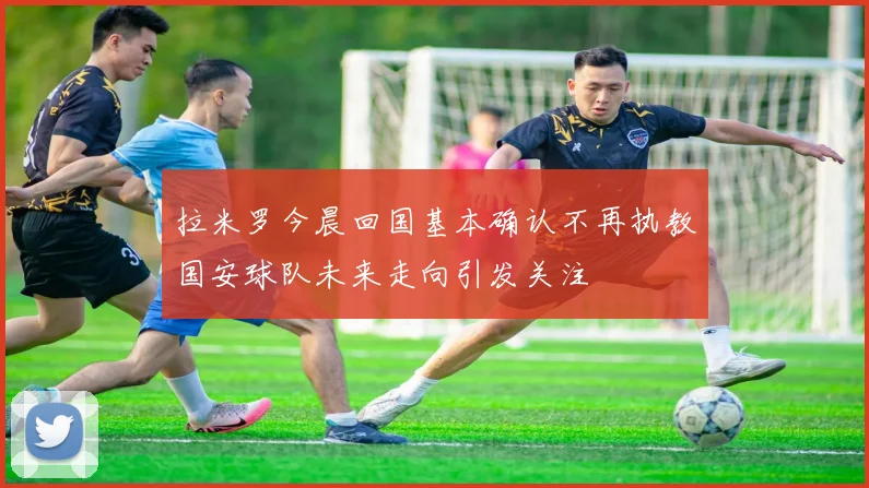 拉米罗今晨回国基本确认不再执教国安球队未来走向引发关注