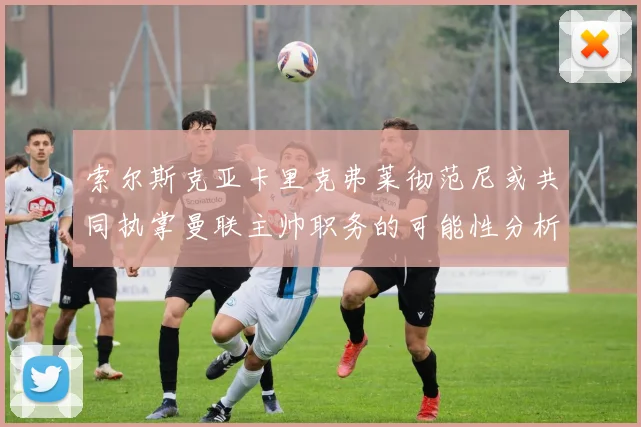 索尔斯克亚卡里克弗莱彻范尼或共同执掌曼联主帅职务的可能性分析