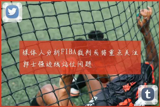 媒体人分析FIBA裁判或将重点关注郭士强边线站位问题