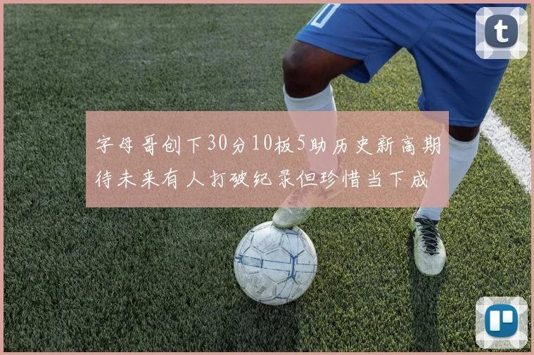 字母哥创下30分10板5助历史新高期待未来有人打破纪录但珍惜当下成就