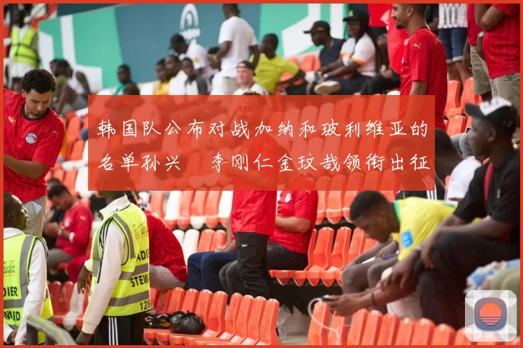韩国队公布对战加纳和玻利维亚的名单孙兴慜李刚仁金玟哉领衔出征