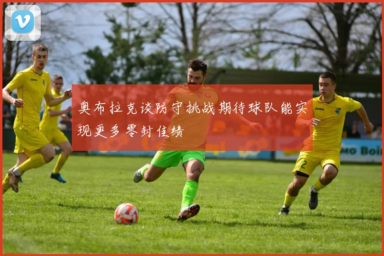 奥布拉克谈防守挑战期待球队能实现更多零封佳绩