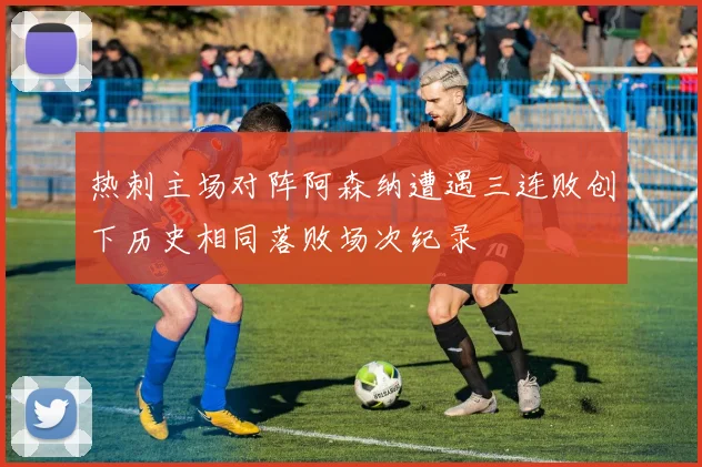 热刺主场对阵阿森纳遭遇三连败创下历史相同落败场次纪录